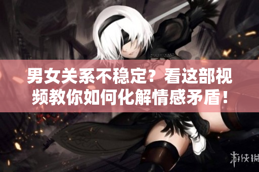 男女关系不稳定？看这部视频教你如何化解情感矛盾！