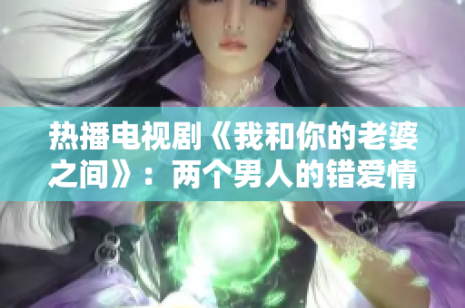 热播电视剧《我和你的老婆之间》：两个男人的错爱情感拷问
