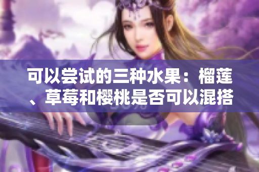 可以尝试的三种水果：榴莲、草莓和樱桃是否可以混搭食用？