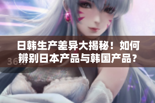 日韩生产差异大揭秘！如何辨别日本产品与韩国产品？