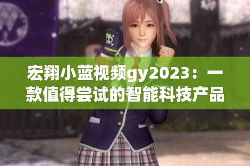 宏翔小蓝视频gy2023：一款值得尝试的智能科技产品！