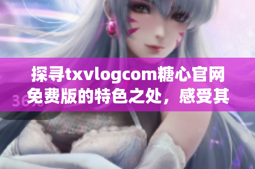 探寻txvlogcom糖心官网免费版的特色之处，感受其独特魅力(1)