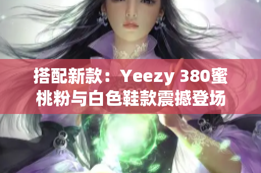 搭配新款：Yeezy 380蜜桃粉与白色鞋款震撼登场