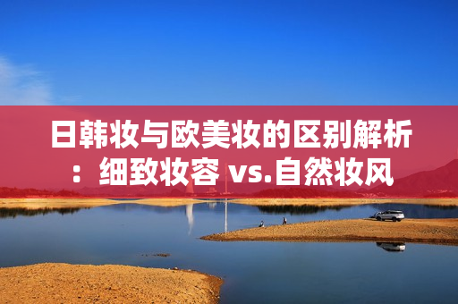 日韩妆与欧美妆的区别解析：细致妆容 vs.自然妆风
