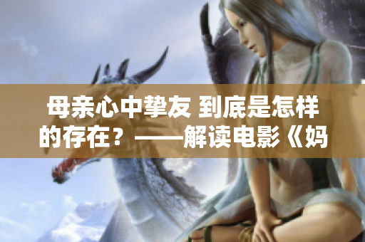母亲心中挚友 到底是怎样的存在？——解读电影《妈妈的朋友5》