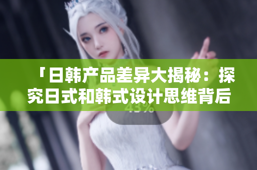 「日韩产品差异大揭秘：探究日式和韩式设计思维背后的文化差异」