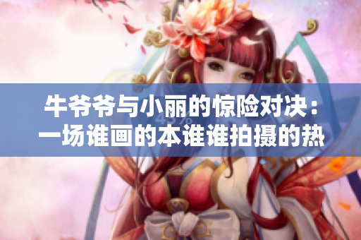 牛爷爷与小丽的惊险对决：一场谁画的本谁谁拍摄的热血大战