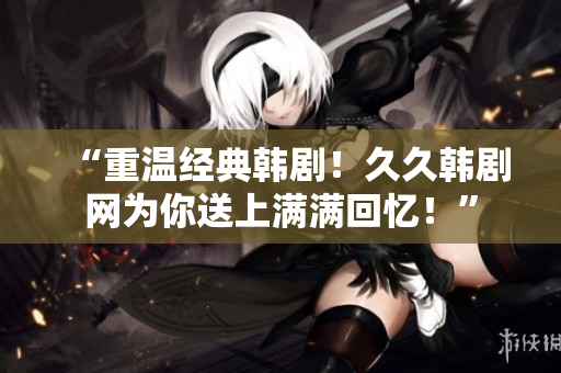 “重温经典韩剧！久久韩剧网为你送上满满回忆！”