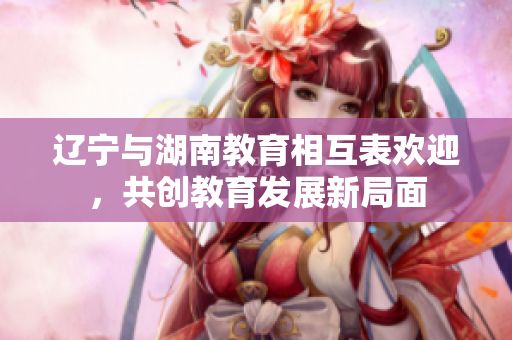 辽宁与湖南教育相互表欢迎，共创教育发展新局面