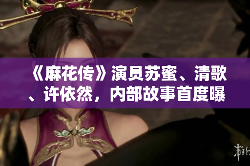 《麻花传》演员苏蜜、清歌、许依然，内部故事首度曝光