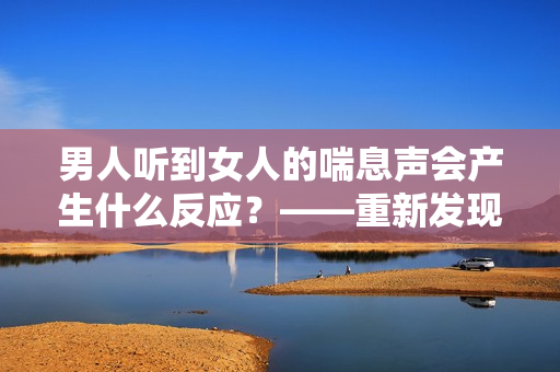 男人听到女人的喘息声会产生什么反应？——重新发现性的关键。