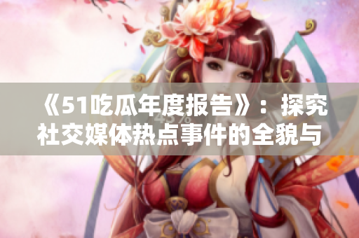 《51吃瓜年度报告》：探究社交媒体热点事件的全貌与趋势