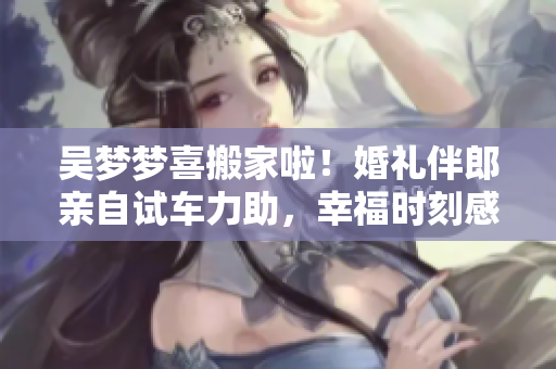 吴梦梦喜搬家啦！婚礼伴郎亲自试车力助，幸福时刻感动人心