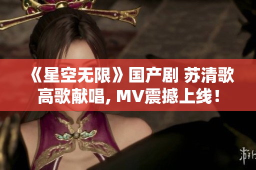 《星空无限》国产剧 苏清歌高歌献唱, MV震撼上线！