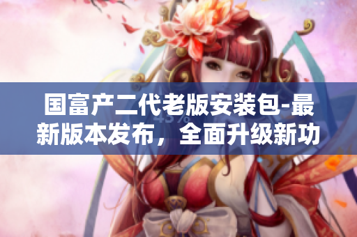 国富产二代老版安装包-最新版本发布，全面升级新功能