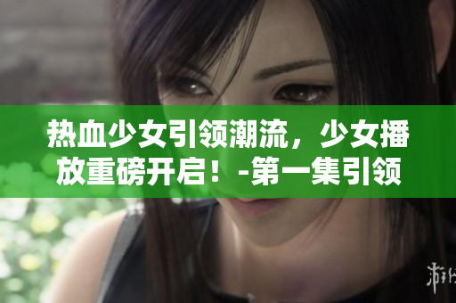 热血少女引领潮流，少女播放重磅开启！-第一集引领热潮！