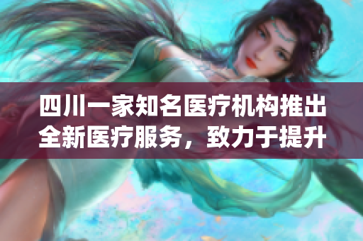 四川一家知名医疗机构推出全新医疗服务，致力于提升健康生活质量(1)