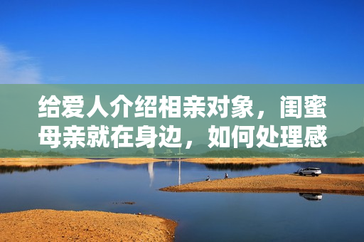 给爱人介绍相亲对象，闺蜜母亲就在身边，如何处理感情纠纷？