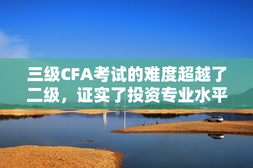 三级CFA考试的难度超越了二级，证实了投资专业水平