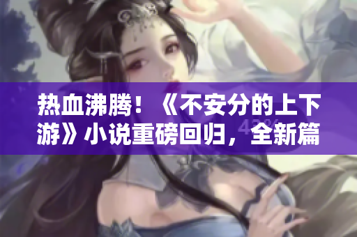 热血沸腾！《不安分的上下游》小说重磅回归，全新篇章再现江湖！