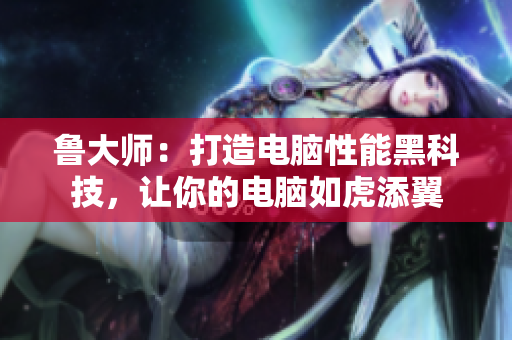 鲁大师：打造电脑性能黑科技，让你的电脑如虎添翼