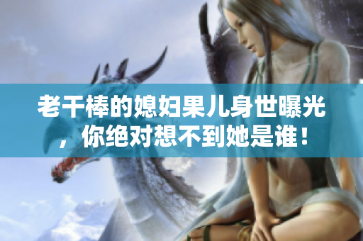 老干棒的媳妇果儿身世曝光，你绝对想不到她是谁！