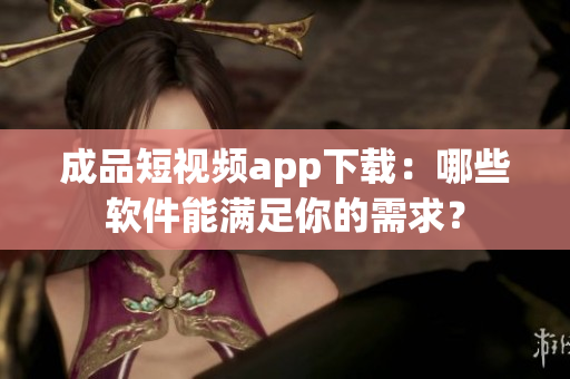 成品短视频app下载：哪些软件能满足你的需求？