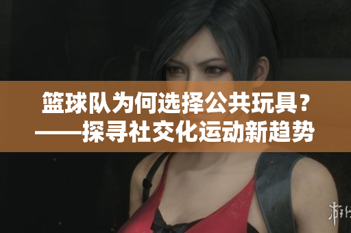 篮球队为何选择公共玩具？——探寻社交化运动新趋势