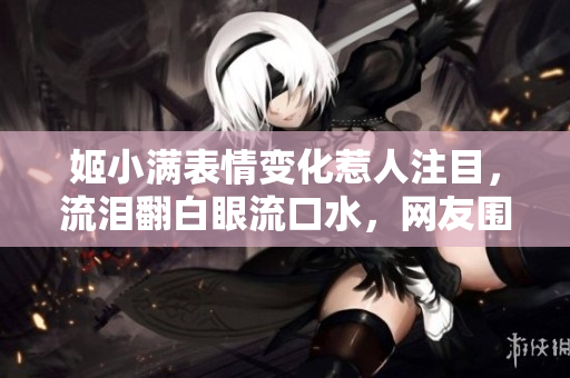 姬小满表情变化惹人注目，流泪翻白眼流口水，网友围观惊呼不已