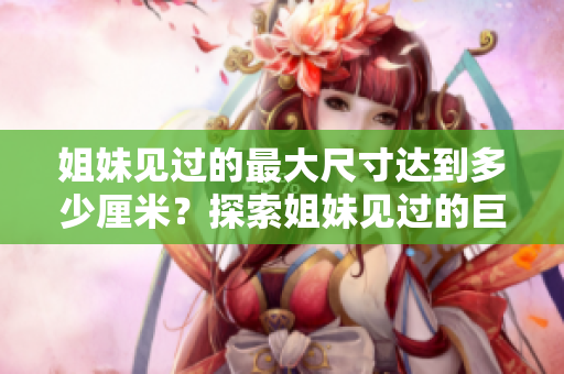 姐妹见过的最大尺寸达到多少厘米？探索姐妹见过的巨型尺寸，惊叹之旅！