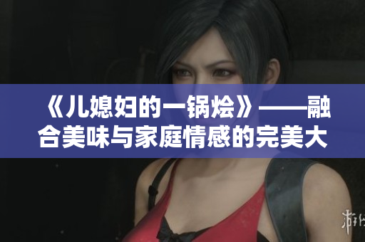 《儿媳妇的一锅烩》——融合美味与家庭情感的完美大杂烩
