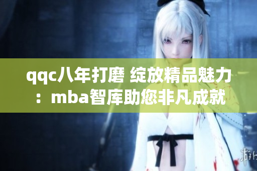 qqc八年打磨 绽放精品魅力：mba智库助您非凡成就