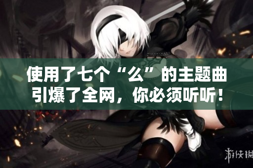 使用了七个“么”的主题曲引爆了全网，你必须听听！