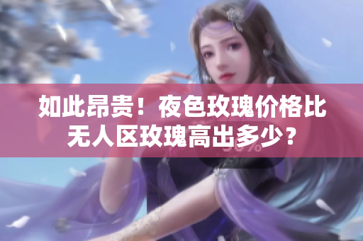 如此昂贵！夜色玫瑰价格比无人区玫瑰高出多少？