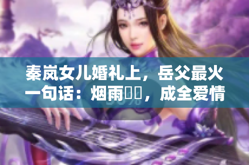 秦岚女儿婚礼上，岳父最火一句话：烟雨濛濛，成全爱情。
