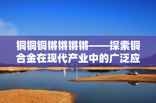 铜铜铜锵锵锵锵——探索铜合金在现代产业中的广泛应用与前景展望