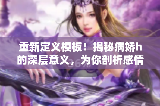 重新定义模板！揭秘病娇h的深层意义，为你剖析感情中的隐秘心理。