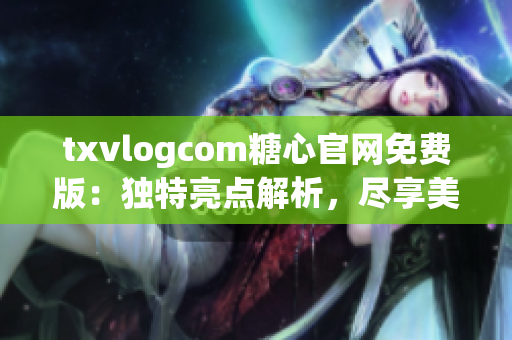 txvlogcom糖心官网免费版：独特亮点解析，尽享美好生活(1)