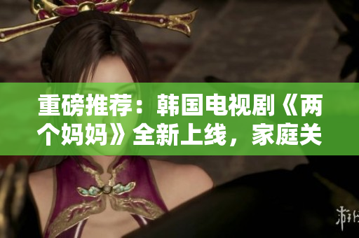 重磅推荐：韩国电视剧《两个妈妈》全新上线，家庭关系情感温情叙事