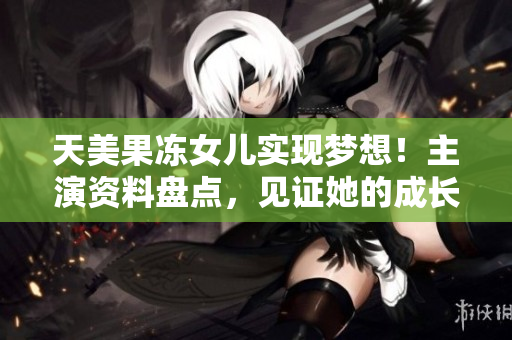 天美果冻女儿实现梦想！主演资料盘点，见证她的成长历程