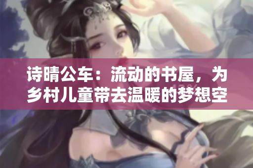 诗晴公车：流动的书屋，为乡村儿童带去温暖的梦想空间