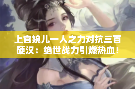 上官婉儿一人之力对抗三百硬汉：绝世战力引燃热血！