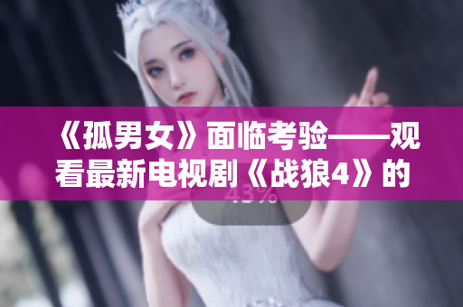 《孤男女》面临考验——观看最新电视剧《战狼4》的艰难选择