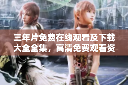 三年片免费在线观看及下载大全全集，高清免费观看资源汇总