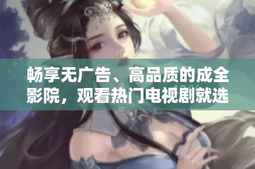畅享无广告、高品质的成全影院，观看热门电视剧就选这里！