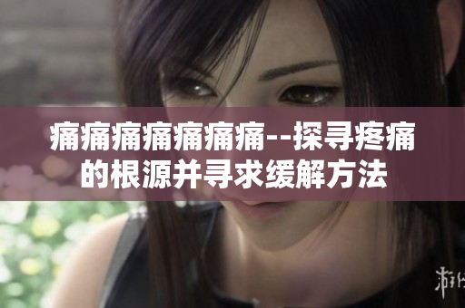 痛痛痛痛痛痛痛--探寻疼痛的根源并寻求缓解方法