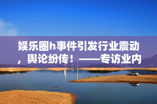 娱乐圈h事件引发行业震动，舆论纷传！——专访业内人士揭秘背后真相