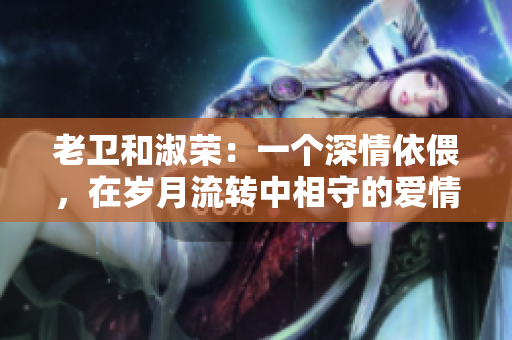 老卫和淑荣：一个深情依偎，在岁月流转中相守的爱情传奇