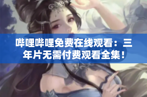 哔哩哔哩免费在线观看：三年片无需付费观看全集！