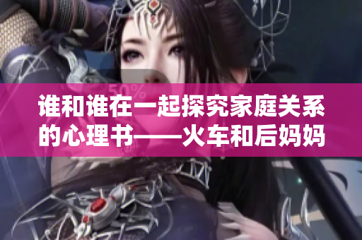 谁和谁在一起探究家庭关系的心理书——火车和后妈妈